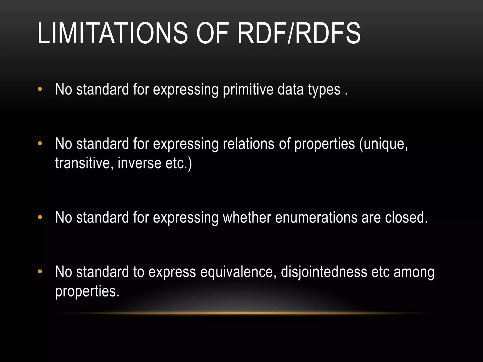 LIMITATIONS OF RDF/RDFS
• No standard for expressing primitive data types .


• No standard for expressing relations of properties (unique,
  transitive, inverse etc.)


• No standard for expressing whether enumerations are closed.


• No standard to express equivalence, disjointedness etc among
  properties.
 