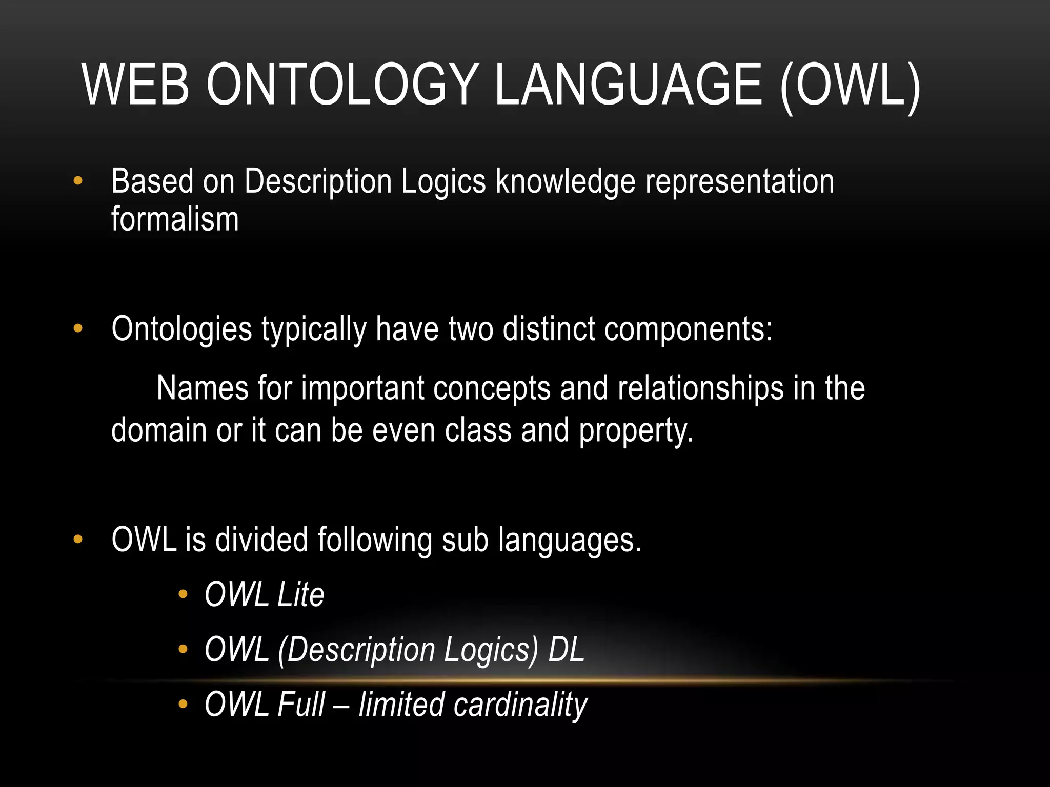 WEB ONTOLOGY LANGUAGE (OWL)
• Based on Description Logics knowledge representation
  formalism


• Ontologies typically have two distinct components:
     Names for important concepts and relationships in the
  domain or it can be even class and property.


• OWL is divided following sub languages.
       • OWL Lite
       • OWL (Description Logics) DL
       • OWL Full – limited cardinality
 