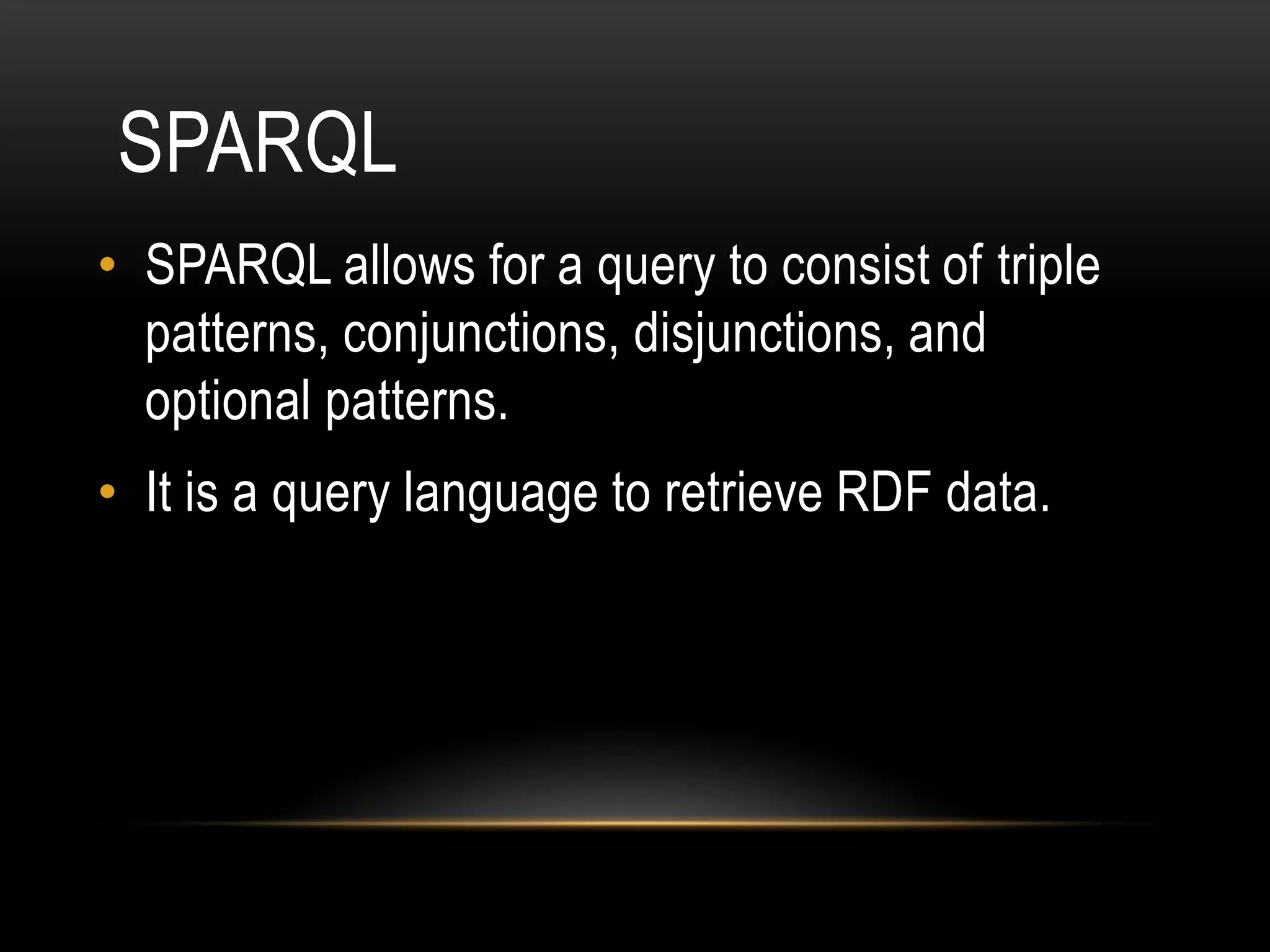 SPARQL
• SPARQL allows for a query to consist of triple
  patterns, conjunctions, disjunctions, and
  optional patterns.
• It is a query language to retrieve RDF data.
 
