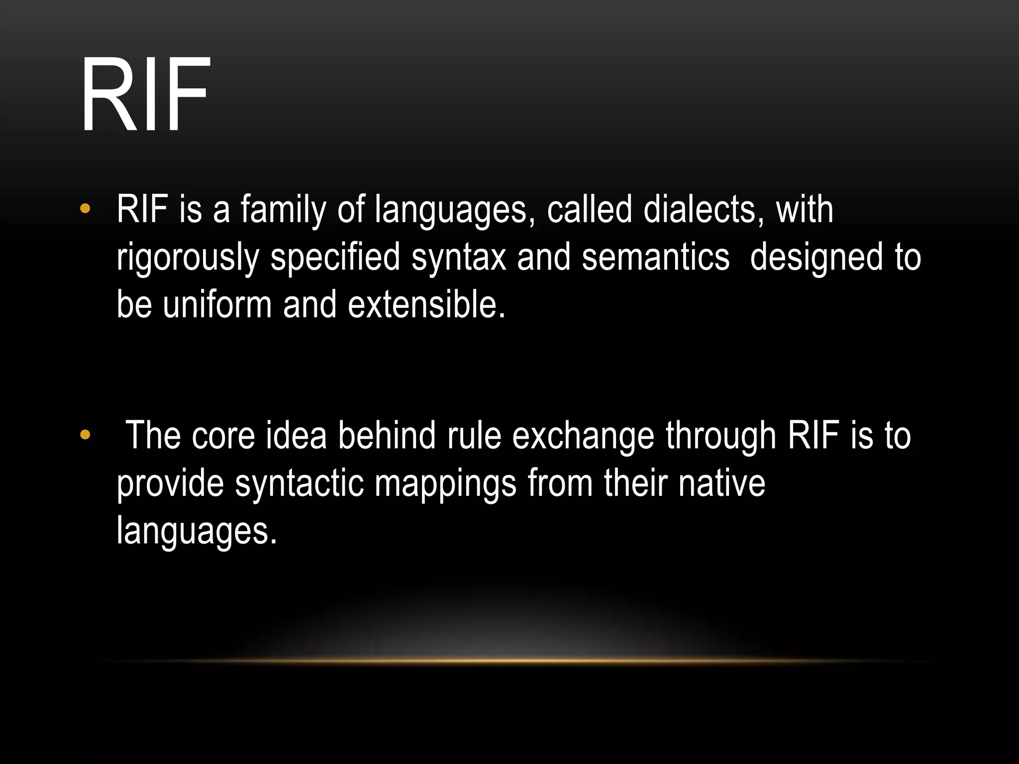 RIF
• RIF is a family of languages, called dialects, with
  rigorously specified syntax and semantics designed to
  be uniform and extensible.


• The core idea behind rule exchange through RIF is to
  provide syntactic mappings from their native
  languages.
 