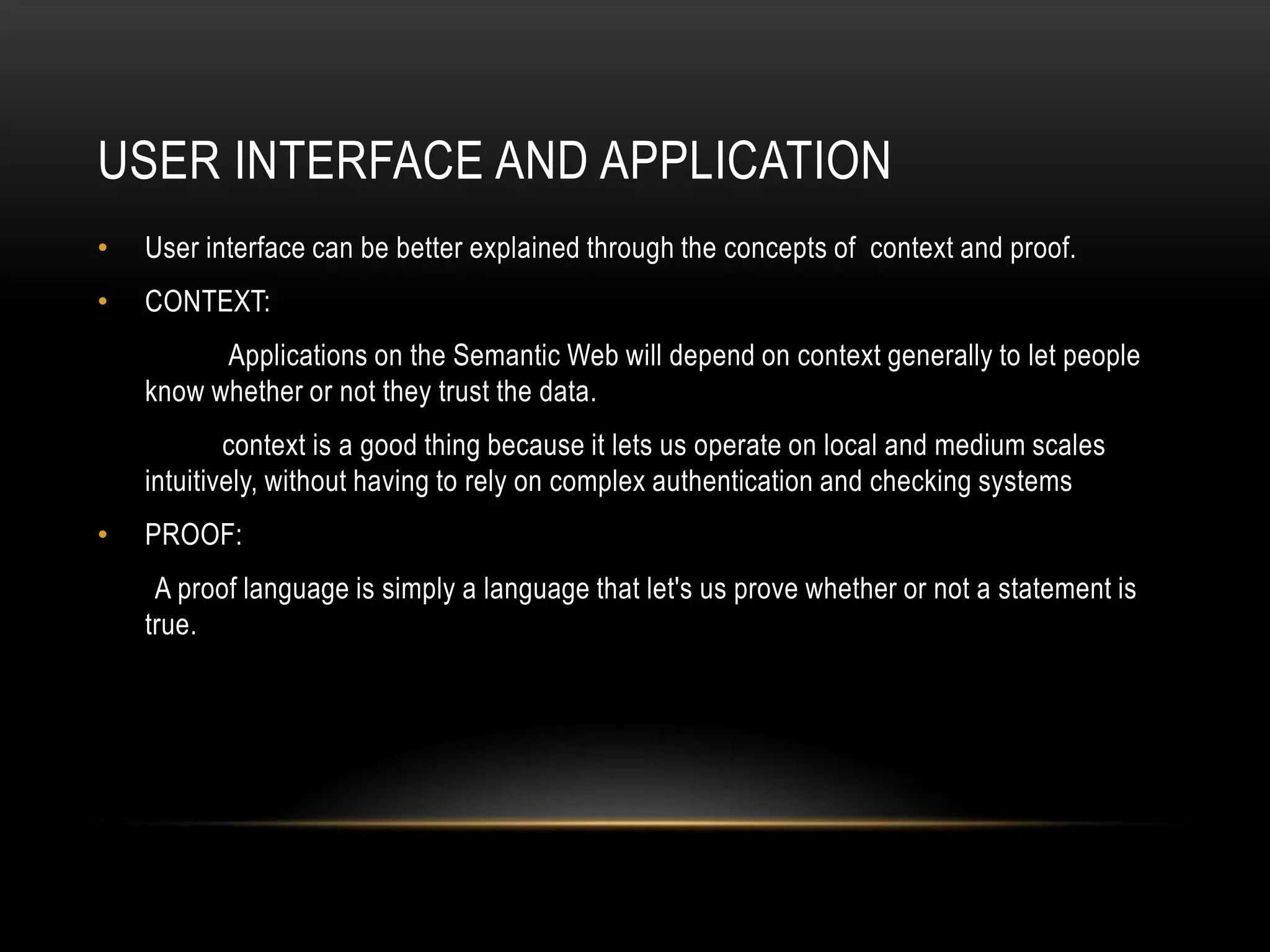 USER INTERFACE AND APPLICATION
•   User interface can be better explained through the concepts of context and proof.
•   CONTEXT:
          Applications on the Semantic Web will depend on context generally to let people
    know whether or not they trust the data.
            context is a good thing because it lets us operate on local and medium scales
    intuitively, without having to rely on complex authentication and checking systems
•   PROOF:
     A proof language is simply a language that let's us prove whether or not a statement is
    true.
 