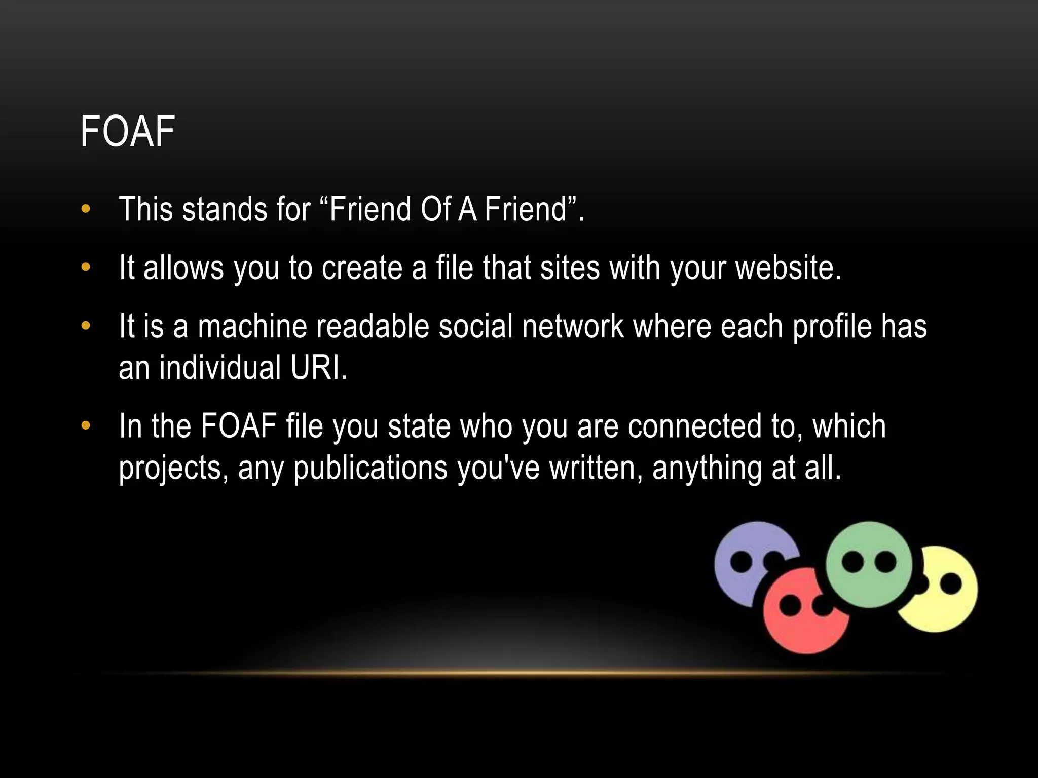 FOAF
• This stands for “Friend Of A Friend”.
• It allows you to create a file that sites with your website.
• It is a machine readable social network where each profile has
  an individual URI.
• In the FOAF file you state who you are connected to, which
  projects, any publications you've written, anything at all.
 