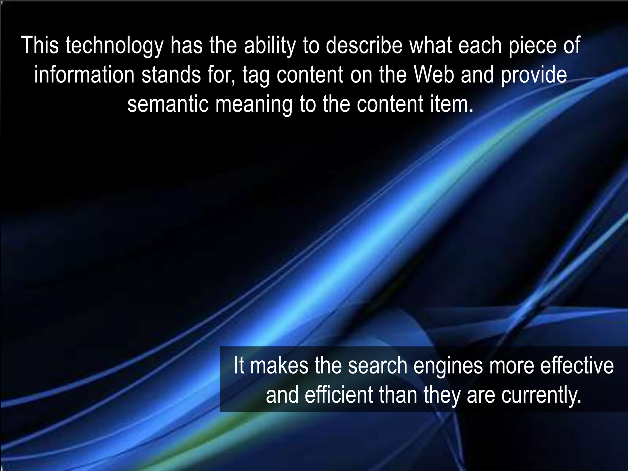 This technology has the ability to describe what each piece of
 information stands for, tag content on the Web and provide
           semantic meaning to the content item.




                       It makes the search engines more effective
                           and efficient than they are currently.
 