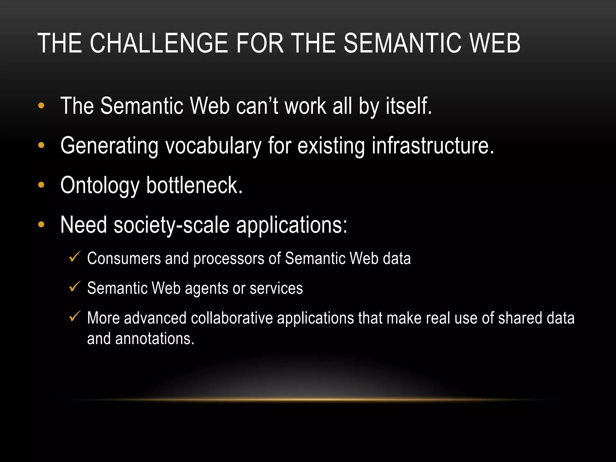 THE CHALLENGE FOR THE SEMANTIC WEB

• The Semantic Web can’t work all by itself.
• Generating vocabulary for existing infrastructure.
• Ontology bottleneck.
• Need society-scale applications:
    Consumers and processors of Semantic Web data
    Semantic Web agents or services
    More advanced collaborative applications that make real use of shared data
     and annotations.
 