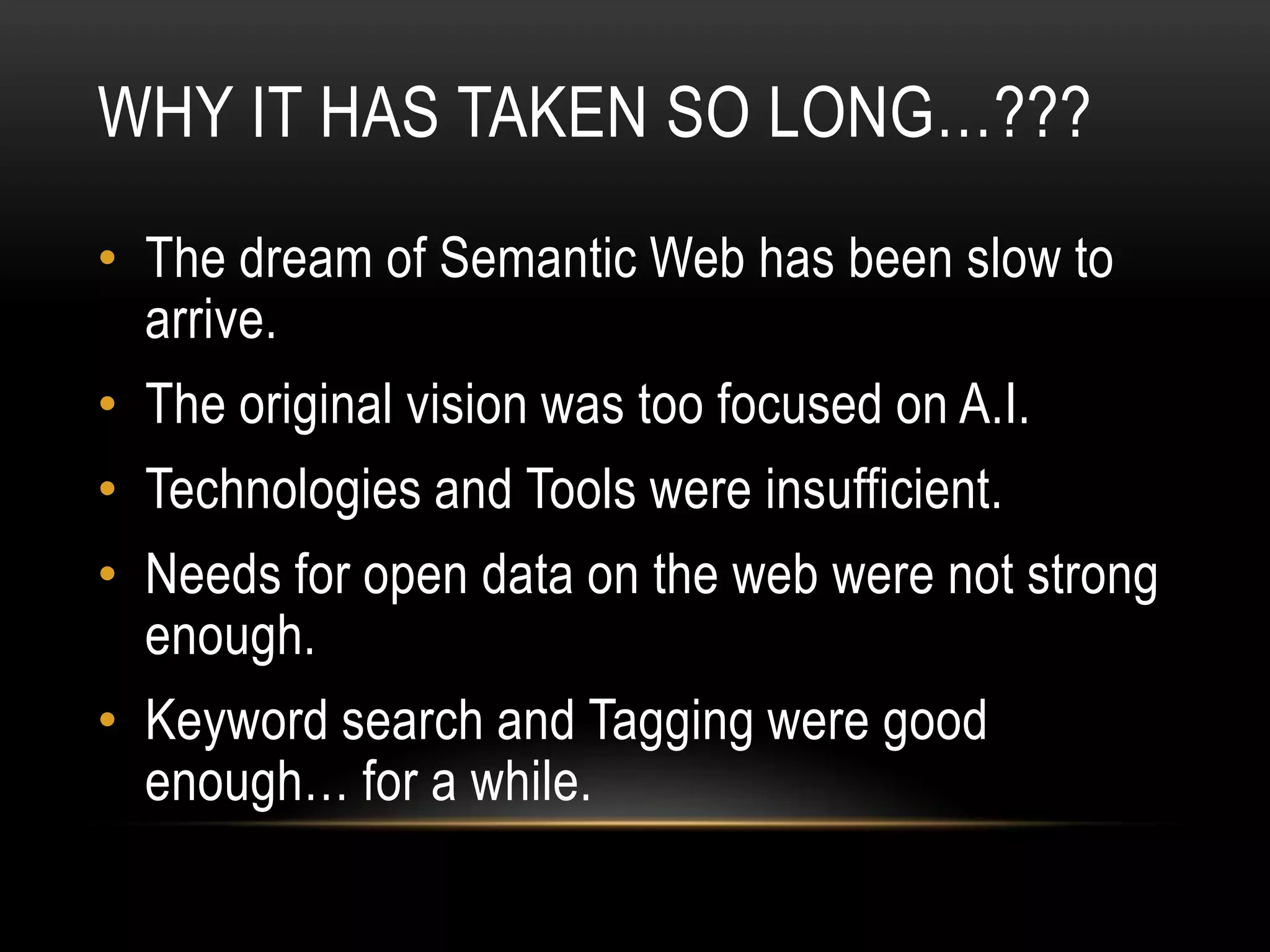 WHY IT HAS TAKEN SO LONG…???
• The dream of Semantic Web has been slow to
  arrive.
• The original vision was too focused on A.I.
• Technologies and Tools were insufficient.
• Needs for open data on the web were not strong
  enough.
• Keyword search and Tagging were good
  enough… for a while.
 