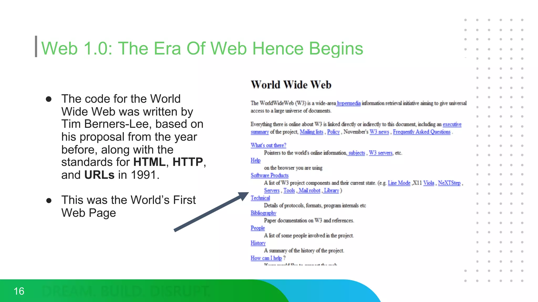 Web 1.0: The Era Of Web Hence Begins
● The code for the World
Wide Web was written by
Tim Berners-Lee, based on
his proposal from the year
before, along with the
standards for HTML, HTTP,
and URLs in 1991.
● This was the World’s First
Web Page
16
 