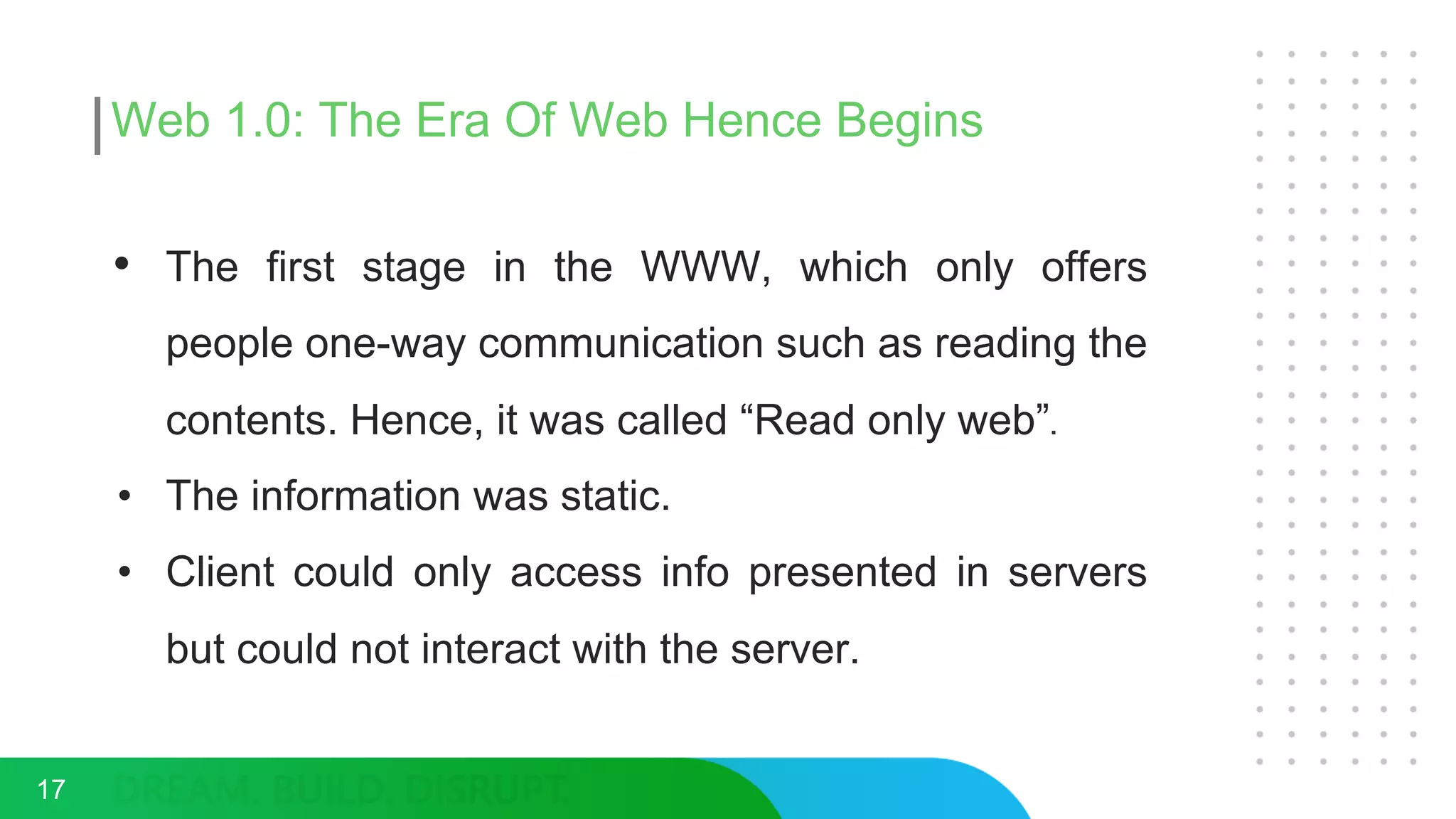 Web 1.0: The Era Of Web Hence Begins
• The first stage in the WWW, which only offers
people one-way communication such as reading the
contents. Hence, it was called “Read only web”.
• The information was static.
• Client could only access info presented in servers
but could not interact with the server.
17
 