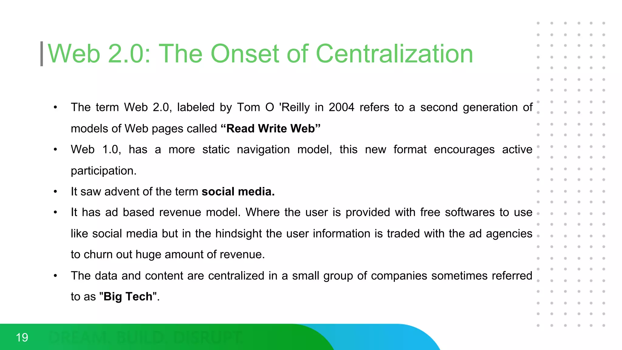 Web 2.0: The Onset of Centralization
• The term Web 2.0, labeled by Tom O 'Reilly in 2004 refers to a second generation of
models of Web pages called “Read Write Web”
• Web 1.0, has a more static navigation model, this new format encourages active
participation.
• It saw advent of the term social media.
• It has ad based revenue model. Where the user is provided with free softwares to use
like social media but in the hindsight the user information is traded with the ad agencies
to churn out huge amount of revenue.
• The data and content are centralized in a small group of companies sometimes referred
to as "Big Tech".
19
 