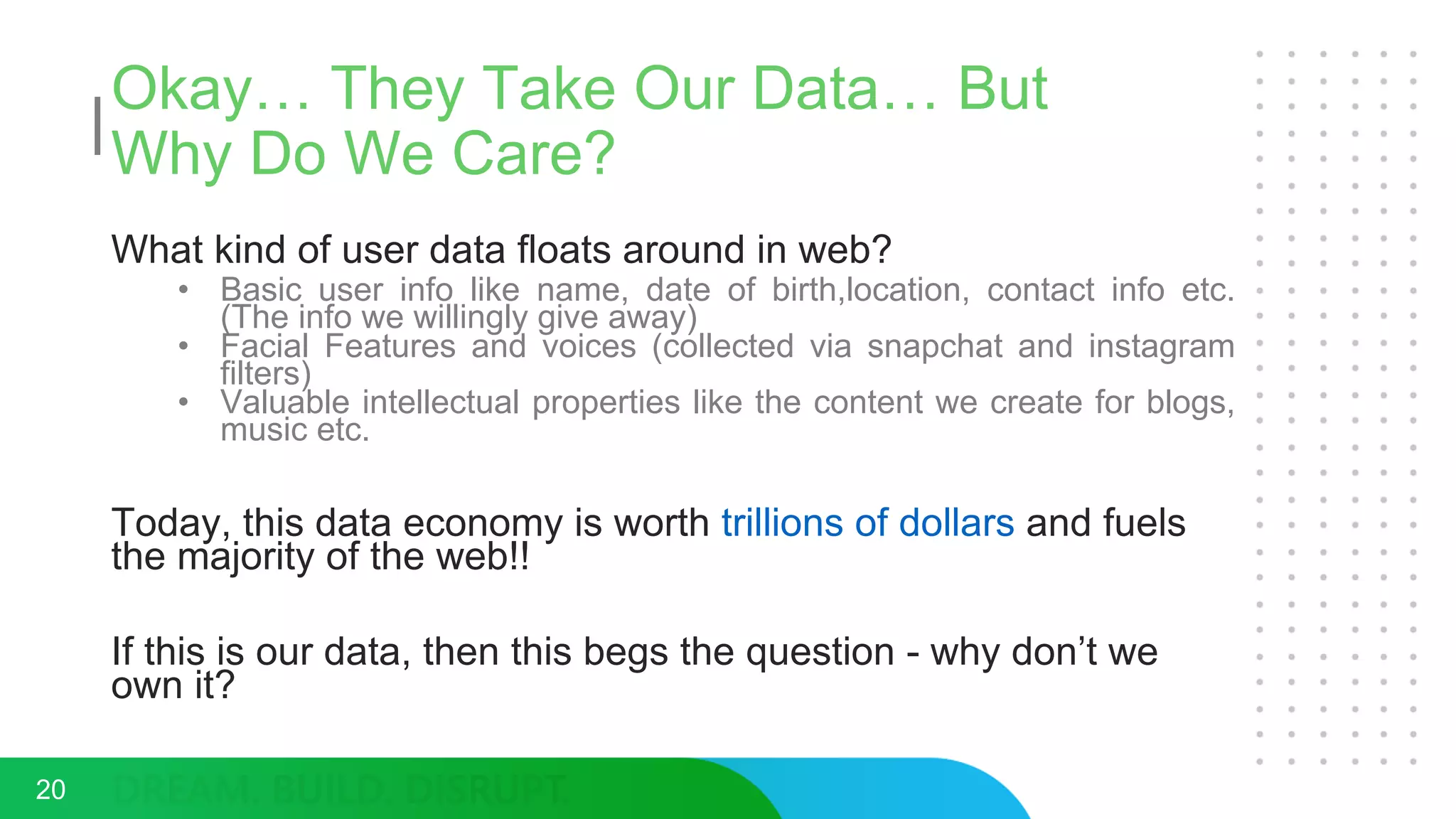 Okay… They Take Our Data… But
Why Do We Care?
What kind of user data floats around in web?
• Basic user info like name, date of birth,location, contact info etc.
(The info we willingly give away)
• Facial Features and voices (collected via snapchat and instagram
filters)
• Valuable intellectual properties like the content we create for blogs,
music etc.
Today, this data economy is worth trillions of dollars and fuels
the majority of the web!!
If this is our data, then this begs the question - why don’t we
own it?
20
 