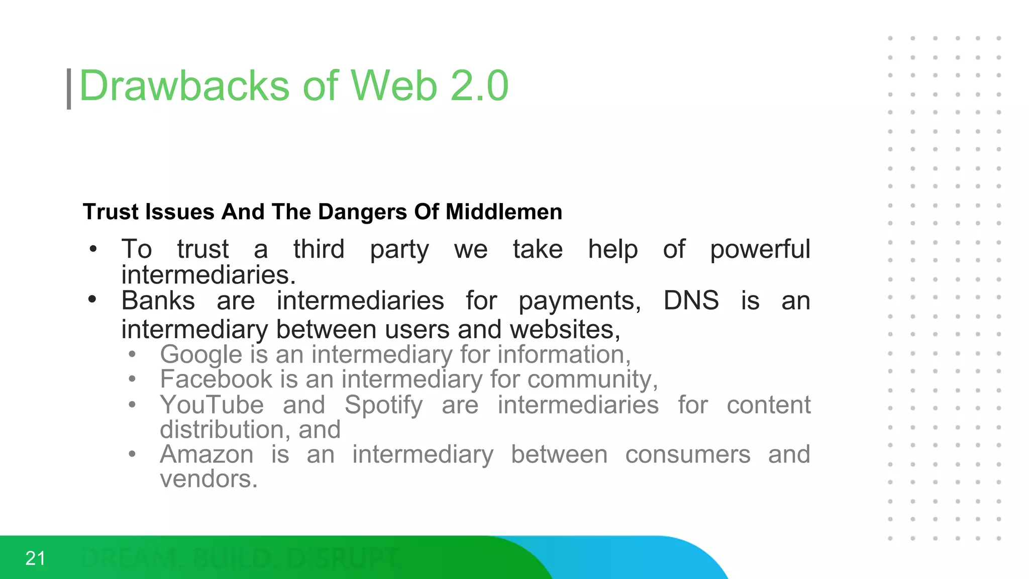 Drawbacks of Web 2.0
Trust Issues And The Dangers Of Middlemen
• To trust a third party we take help of powerful
intermediaries.
• Banks are intermediaries for payments, DNS is an
intermediary between users and websites,
• Google is an intermediary for information,
• Facebook is an intermediary for community,
• YouTube and Spotify are intermediaries for content
distribution, and
• Amazon is an intermediary between consumers and
vendors.
21
 