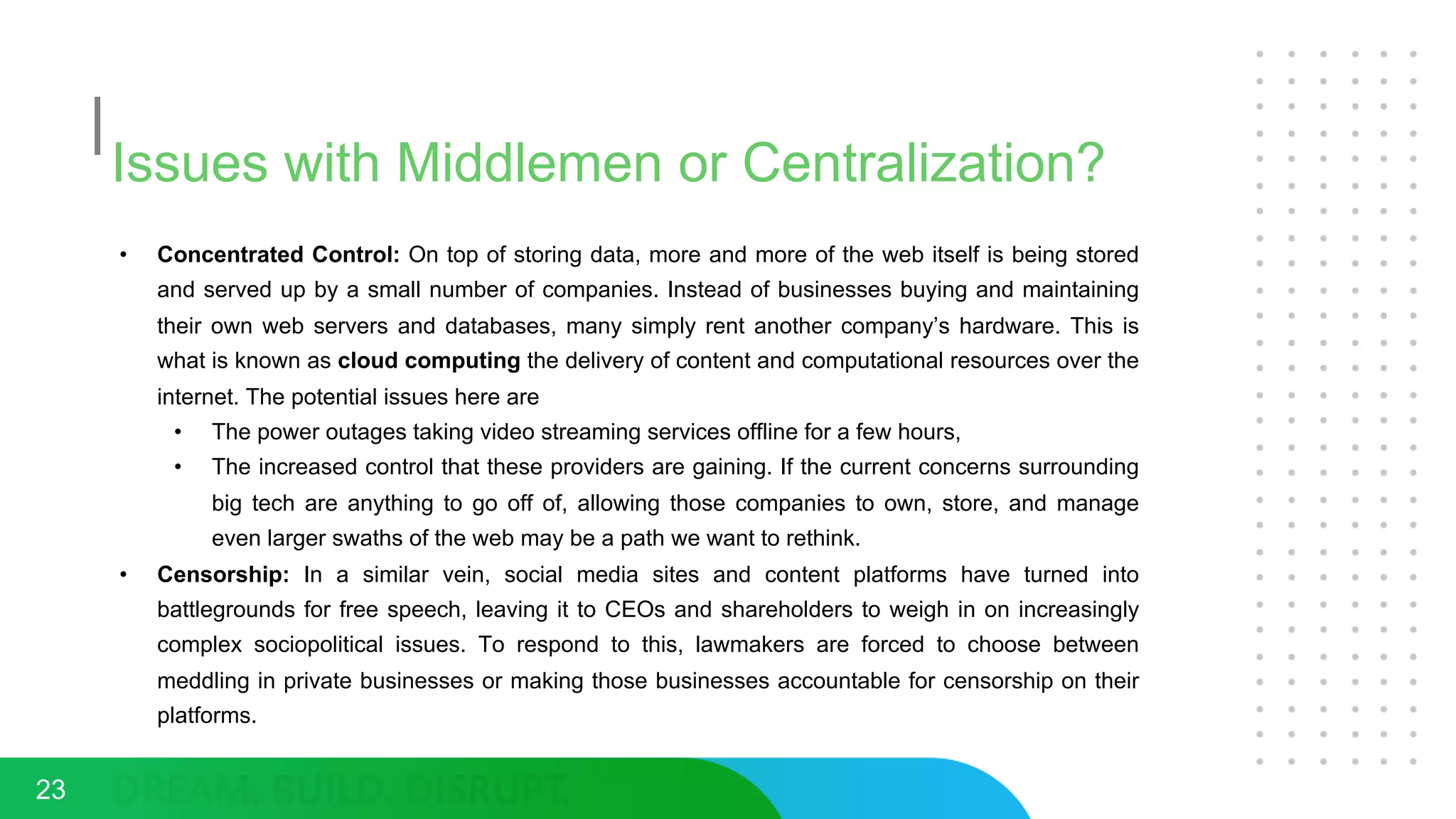 Issues with Middlemen or Centralization?
• Concentrated Control: On top of storing data, more and more of the web itself is being stored
and served up by a small number of companies. Instead of businesses buying and maintaining
their own web servers and databases, many simply rent another company’s hardware. This is
what is known as cloud computing the delivery of content and computational resources over the
internet. The potential issues here are
• The power outages taking video streaming services offline for a few hours,
• The increased control that these providers are gaining. If the current concerns surrounding
big tech are anything to go off of, allowing those companies to own, store, and manage
even larger swaths of the web may be a path we want to rethink.
• Censorship: In a similar vein, social media sites and content platforms have turned into
battlegrounds for free speech, leaving it to CEOs and shareholders to weigh in on increasingly
complex sociopolitical issues. To respond to this, lawmakers are forced to choose between
meddling in private businesses or making those businesses accountable for censorship on their
platforms.
23
 