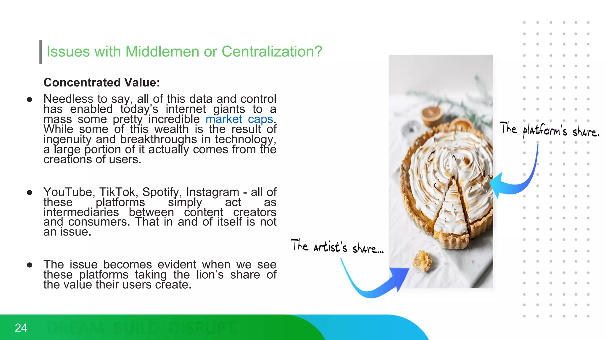 Issues with Middlemen or Centralization?
Concentrated Value:
● Needless to say, all of this data and control
has enabled today’s internet giants to a
mass some pretty incredible market caps.
While some of this wealth is the result of
ingenuity and breakthroughs in technology,
a large portion of it actually comes from the
creations of users.
● YouTube, TikTok, Spotify, Instagram - all of
these platforms simply act as
intermediaries between content creators
and consumers. That in and of itself is not
an issue.
● The issue becomes evident when we see
these platforms taking the lion’s share of
the value their users create.
24
 