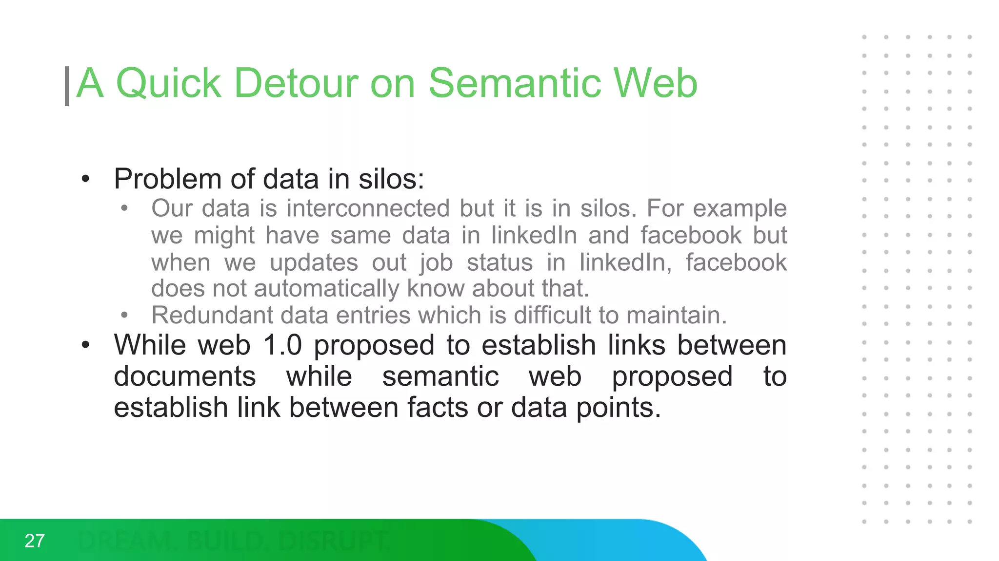 A Quick Detour on Semantic Web
• Problem of data in silos:
• Our data is interconnected but it is in silos. For example
we might have same data in linkedIn and facebook but
when we updates out job status in linkedIn, facebook
does not automatically know about that.
• Redundant data entries which is difficult to maintain.
• While web 1.0 proposed to establish links between
documents while semantic web proposed to
establish link between facts or data points.
27
 