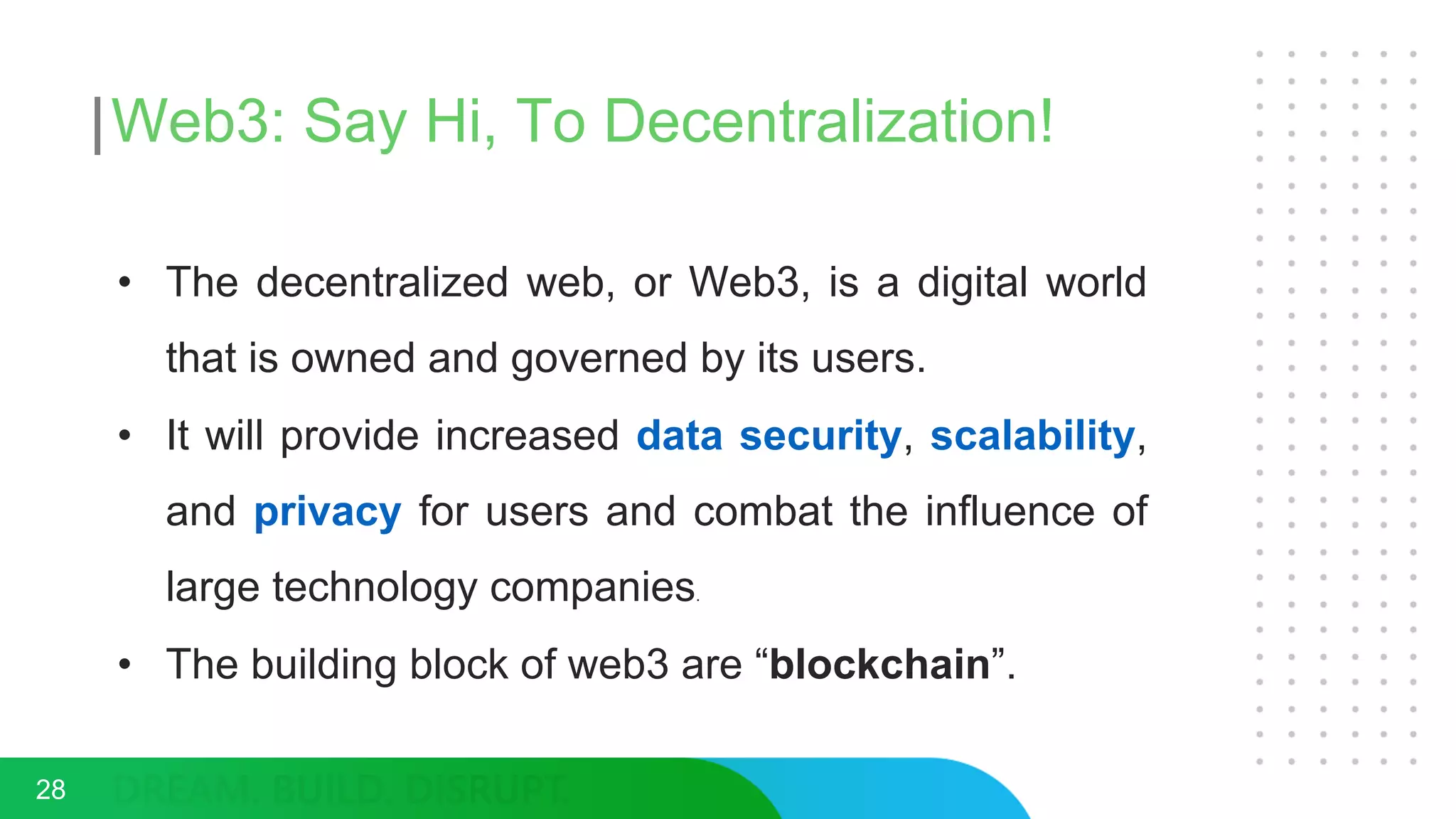 Web3: Say Hi, To Decentralization!
• The decentralized web, or Web3, is a digital world
that is owned and governed by its users.
• It will provide increased data security, scalability,
and privacy for users and combat the influence of
large technology companies.
• The building block of web3 are “blockchain”.
28
 