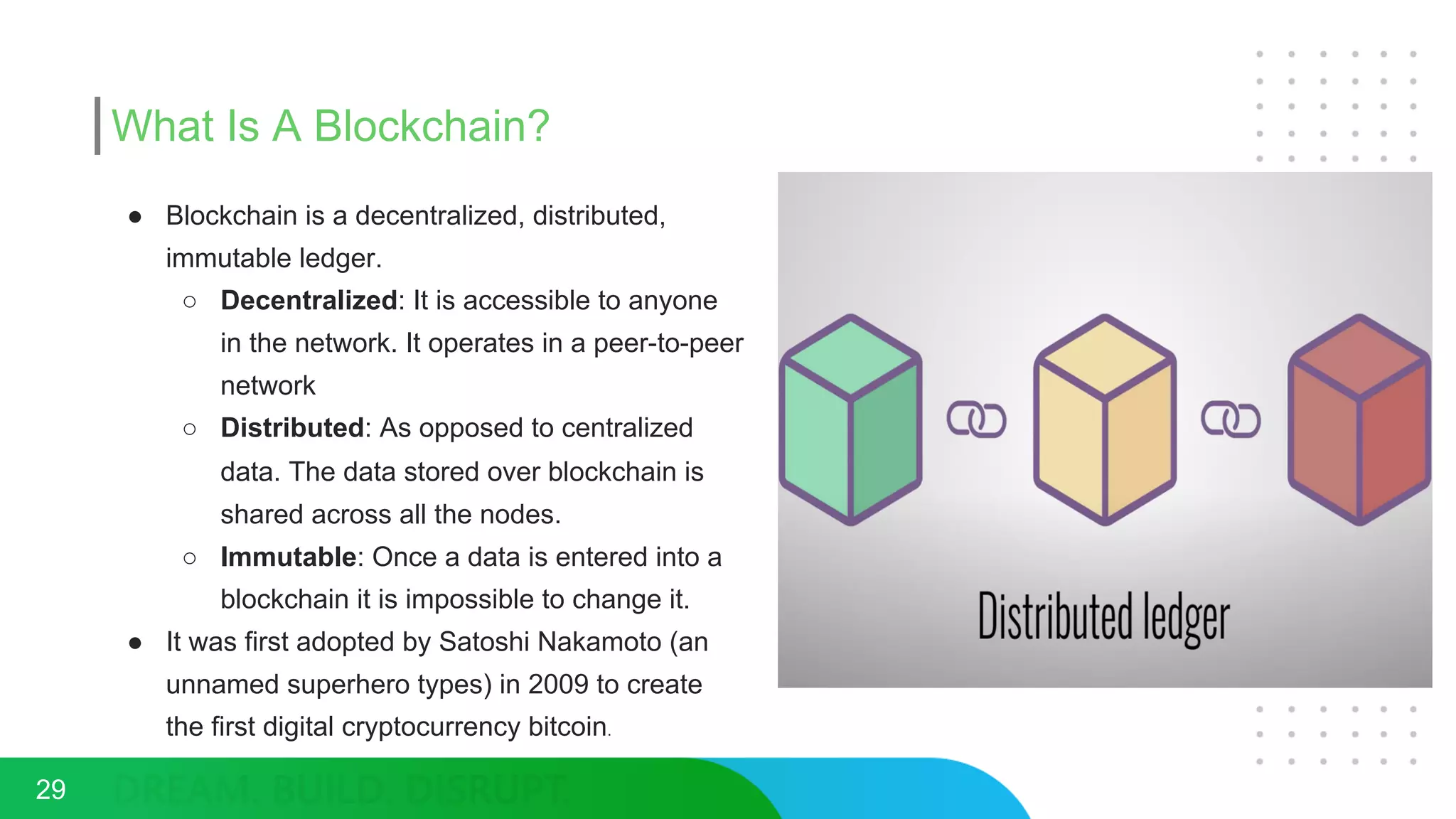 What Is A Blockchain?
● Blockchain is a decentralized, distributed,
immutable ledger.
○ Decentralized: It is accessible to anyone
in the network. It operates in a peer-to-peer
network
○ Distributed: As opposed to centralized
data. The data stored over blockchain is
shared across all the nodes.
○ Immutable: Once a data is entered into a
blockchain it is impossible to change it.
● It was first adopted by Satoshi Nakamoto (an
unnamed superhero types) in 2009 to create
the first digital cryptocurrency bitcoin.
29
 