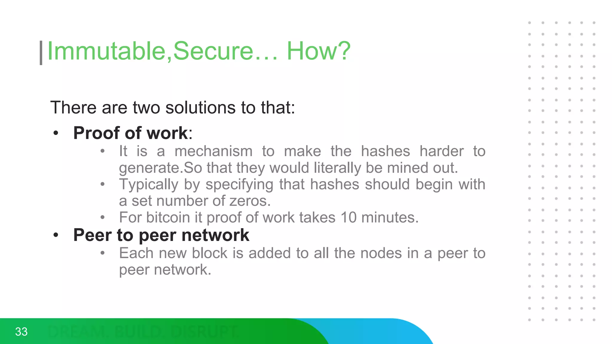 Immutable,Secure… How?
33
There are two solutions to that:
• Proof of work:
• It is a mechanism to make the hashes harder to
generate.So that they would literally be mined out.
• Typically by specifying that hashes should begin with
a set number of zeros.
• For bitcoin it proof of work takes 10 minutes.
• Peer to peer network
• Each new block is added to all the nodes in a peer to
peer network.
 