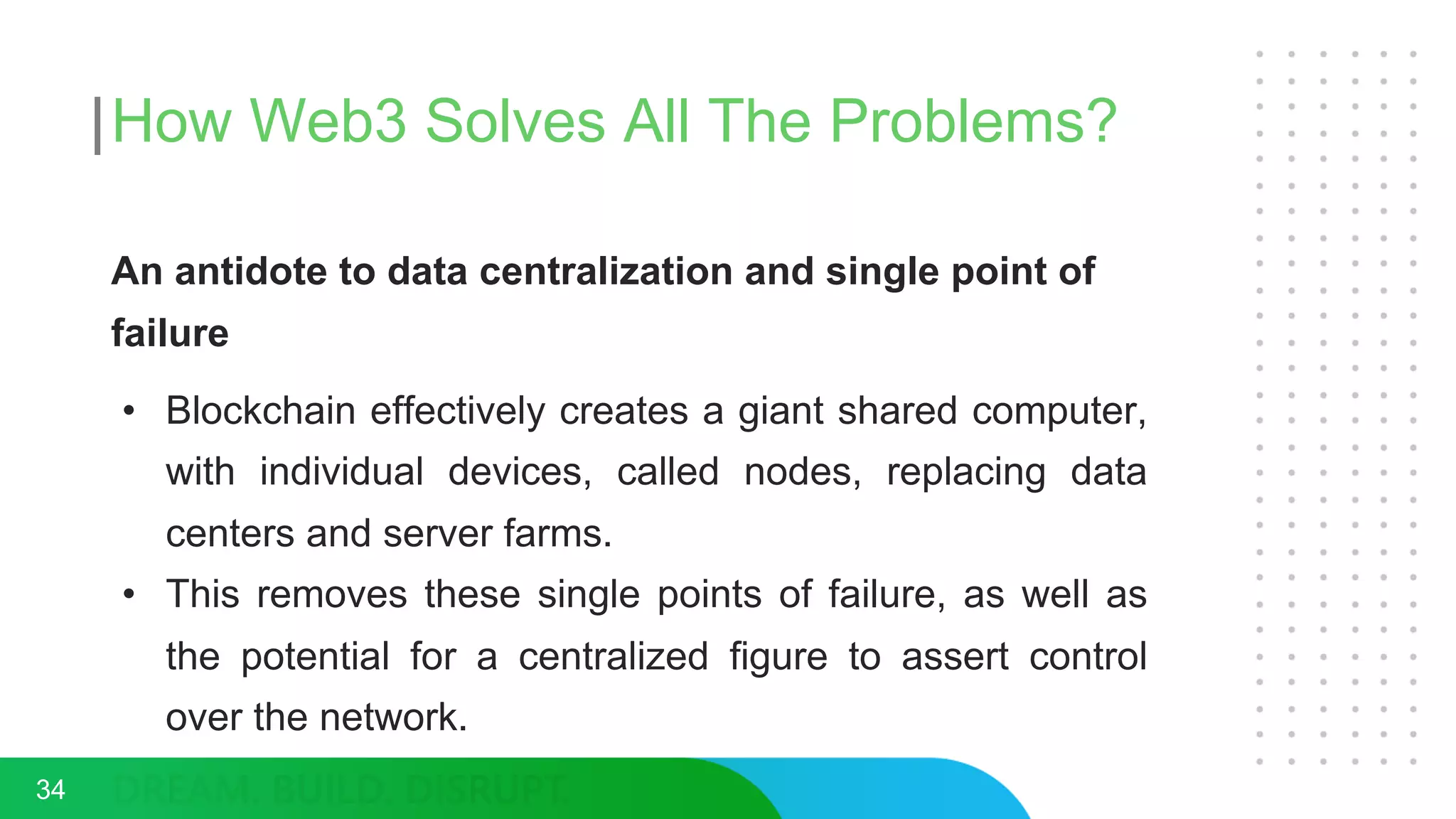 How Web3 Solves All The Problems?
An antidote to data centralization and single point of
failure
• Blockchain effectively creates a giant shared computer,
with individual devices, called nodes, replacing data
centers and server farms.
• This removes these single points of failure, as well as
the potential for a centralized figure to assert control
over the network.
34
 