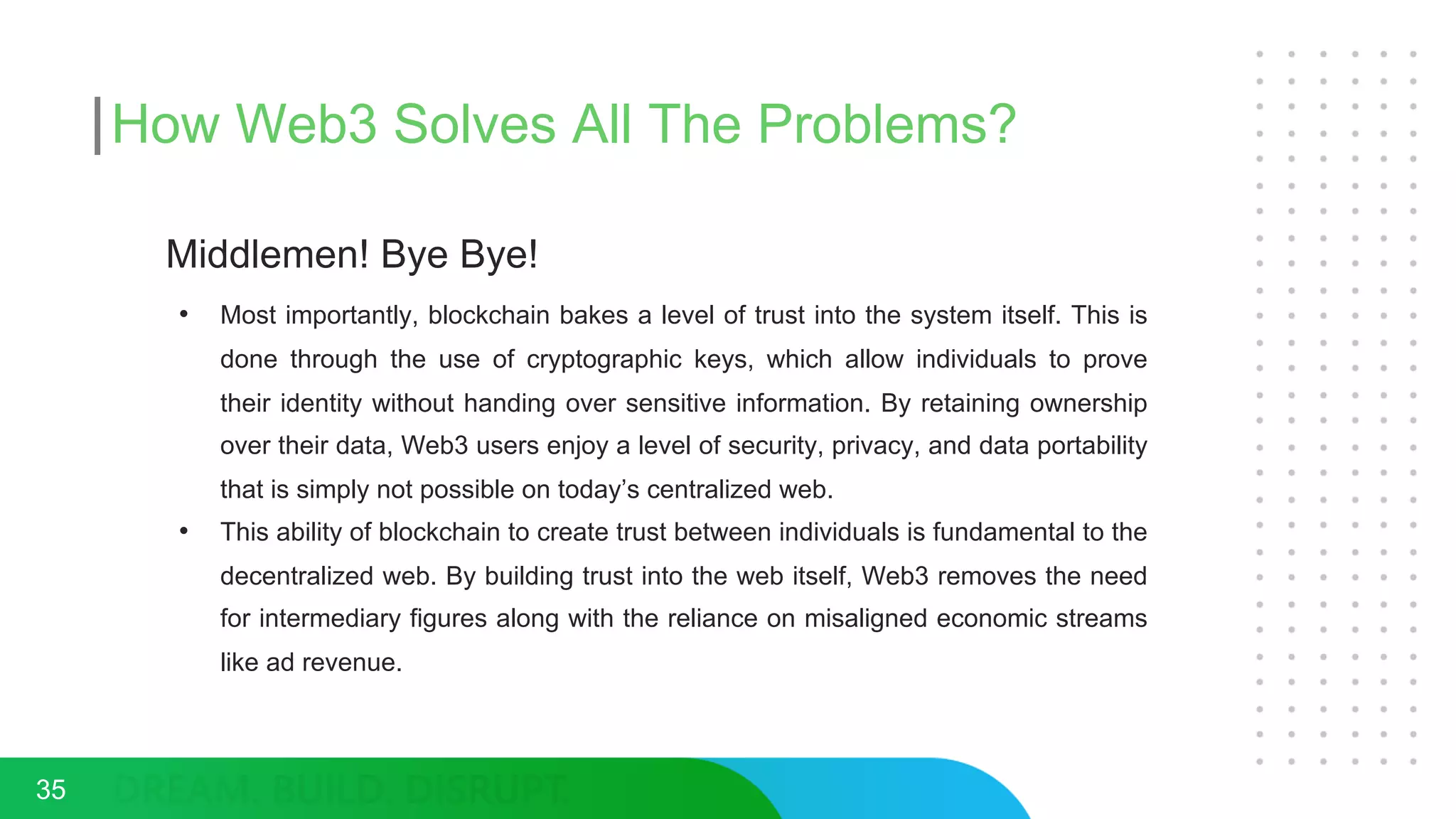 How Web3 Solves All The Problems?
Middlemen! Bye Bye!
• Most importantly, blockchain bakes a level of trust into the system itself. This is
done through the use of cryptographic keys, which allow individuals to prove
their identity without handing over sensitive information. By retaining ownership
over their data, Web3 users enjoy a level of security, privacy, and data portability
that is simply not possible on today’s centralized web.
• This ability of blockchain to create trust between individuals is fundamental to the
decentralized web. By building trust into the web itself, Web3 removes the need
for intermediary figures along with the reliance on misaligned economic streams
like ad revenue.
35
 