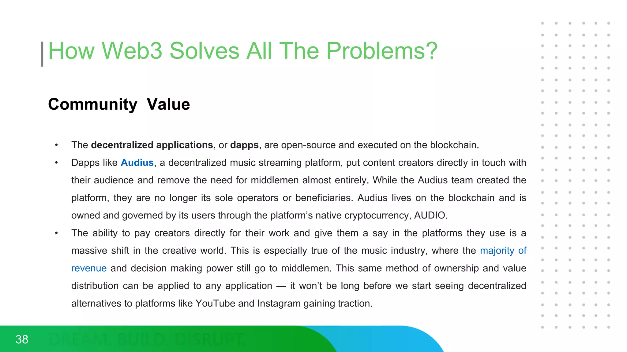 How Web3 Solves All The Problems?
Community Value
• The decentralized applications, or dapps, are open-source and executed on the blockchain.
• Dapps like Audius, a decentralized music streaming platform, put content creators directly in touch with
their audience and remove the need for middlemen almost entirely. While the Audius team created the
platform, they are no longer its sole operators or beneficiaries. Audius lives on the blockchain and is
owned and governed by its users through the platform’s native cryptocurrency, AUDIO.
• The ability to pay creators directly for their work and give them a say in the platforms they use is a
massive shift in the creative world. This is especially true of the music industry, where the majority of
revenue and decision making power still go to middlemen. This same method of ownership and value
distribution can be applied to any application — it won’t be long before we start seeing decentralized
alternatives to platforms like YouTube and Instagram gaining traction.
38
 