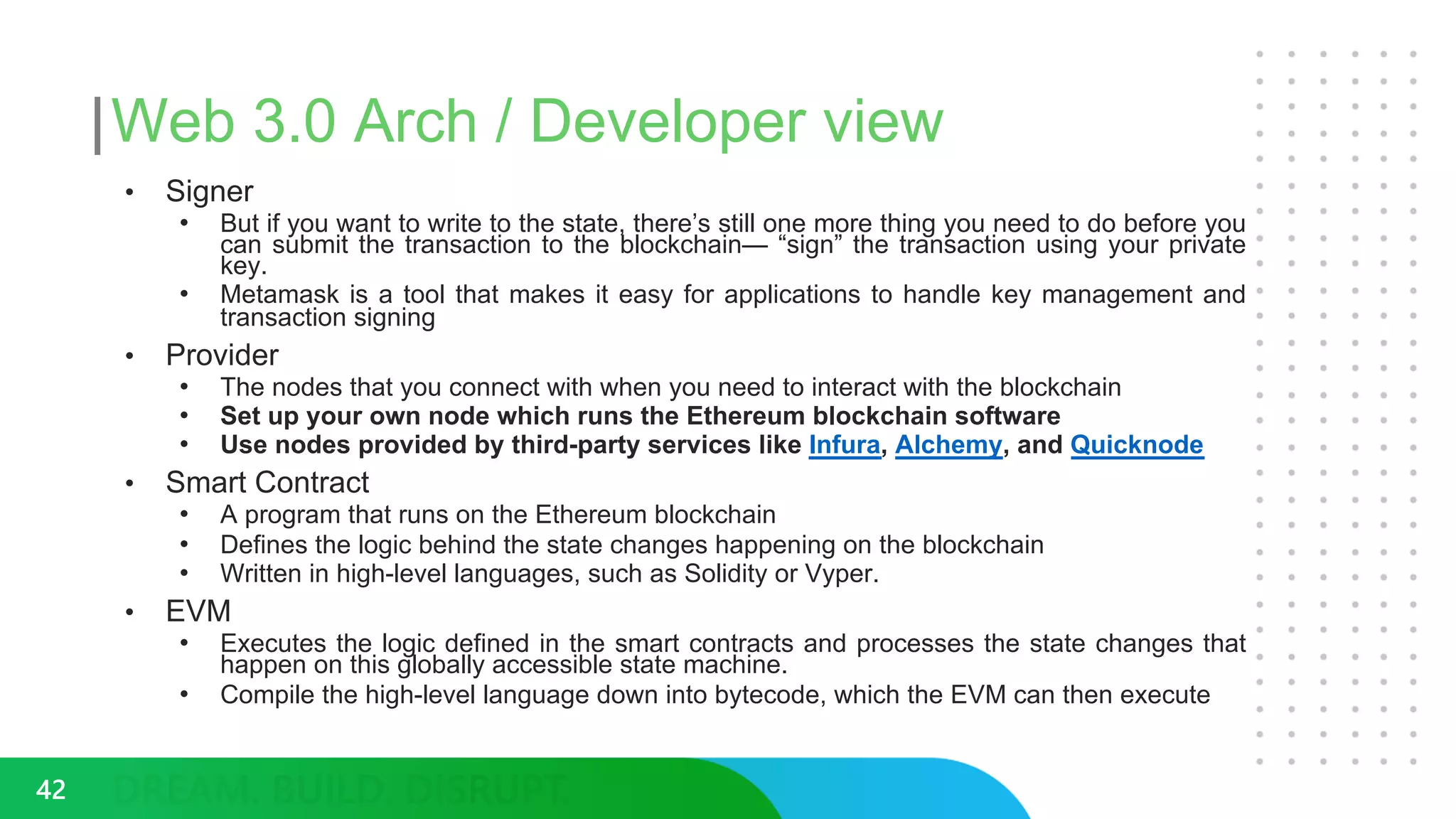 Web 3.0 Arch / Developer view
• Signer
• But if you want to write to the state, there’s still one more thing you need to do before you
can submit the transaction to the blockchain— “sign” the transaction using your private
key.
• Metamask is a tool that makes it easy for applications to handle key management and
transaction signing
• Provider
• The nodes that you connect with when you need to interact with the blockchain
• Set up your own node which runs the Ethereum blockchain software
• Use nodes provided by third-party services like Infura, Alchemy, and Quicknode
• Smart Contract
• A program that runs on the Ethereum blockchain
• Defines the logic behind the state changes happening on the blockchain
• Written in high-level languages, such as Solidity or Vyper.
• EVM
• Executes the logic defined in the smart contracts and processes the state changes that
happen on this globally accessible state machine.
• Compile the high-level language down into bytecode, which the EVM can then execute
42
 