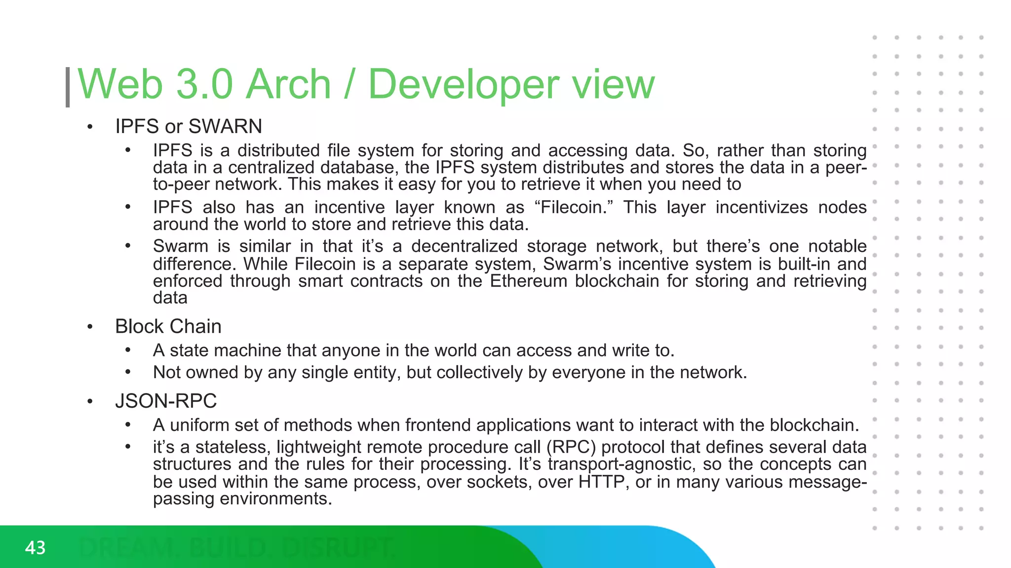 Web 3.0 Arch / Developer view
• IPFS or SWARN
• IPFS is a distributed file system for storing and accessing data. So, rather than storing
data in a centralized database, the IPFS system distributes and stores the data in a peer-
to-peer network. This makes it easy for you to retrieve it when you need to
• IPFS also has an incentive layer known as “Filecoin.” This layer incentivizes nodes
around the world to store and retrieve this data.
• Swarm is similar in that it’s a decentralized storage network, but there’s one notable
difference. While Filecoin is a separate system, Swarm’s incentive system is built-in and
enforced through smart contracts on the Ethereum blockchain for storing and retrieving
data
• Block Chain
• A state machine that anyone in the world can access and write to.
• Not owned by any single entity, but collectively by everyone in the network.
• JSON-RPC
• A uniform set of methods when frontend applications want to interact with the blockchain.
• it’s a stateless, lightweight remote procedure call (RPC) protocol that defines several data
structures and the rules for their processing. It’s transport-agnostic, so the concepts can
be used within the same process, over sockets, over HTTP, or in many various message-
passing environments.
43
 