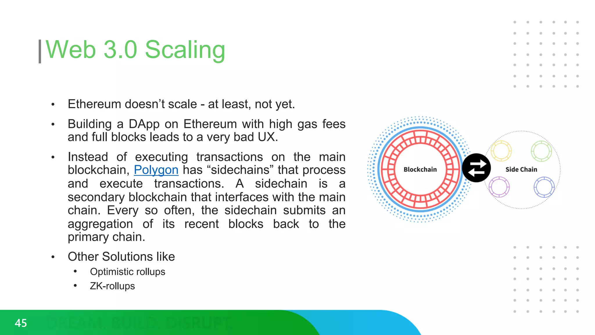 Web 3.0 Scaling
• Ethereum doesn’t scale - at least, not yet.
• Building a DApp on Ethereum with high gas fees
and full blocks leads to a very bad UX.
• Instead of executing transactions on the main
blockchain, Polygon has “sidechains” that process
and execute transactions. A sidechain is a
secondary blockchain that interfaces with the main
chain. Every so often, the sidechain submits an
aggregation of its recent blocks back to the
primary chain.
• Other Solutions like
• Optimistic rollups
• ZK-rollups
45
 