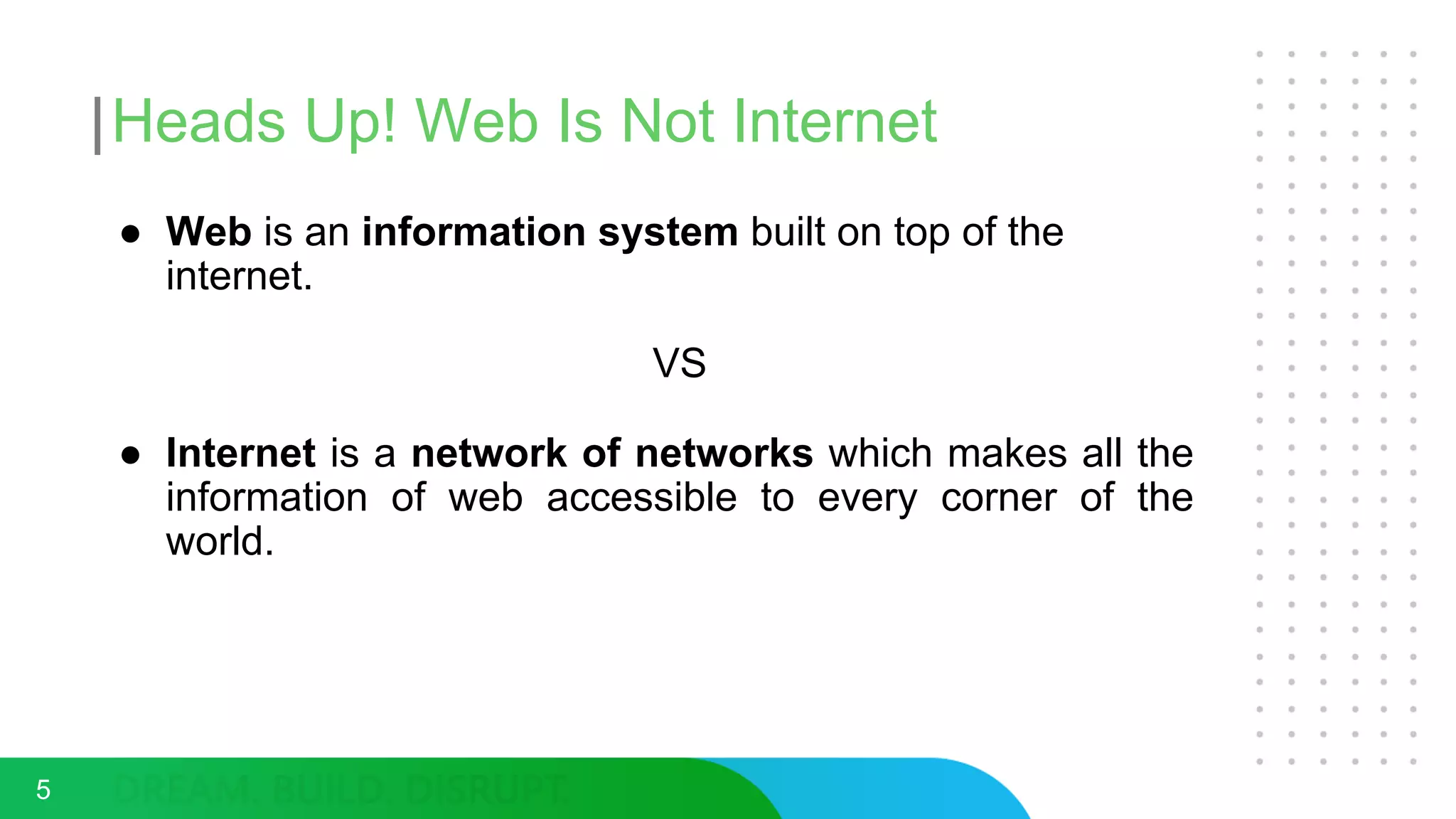 Heads Up! Web Is Not Internet
● Web is an information system built on top of the
internet.
VS
● Internet is a network of networks which makes all the
information of web accessible to every corner of the
world.
5
 