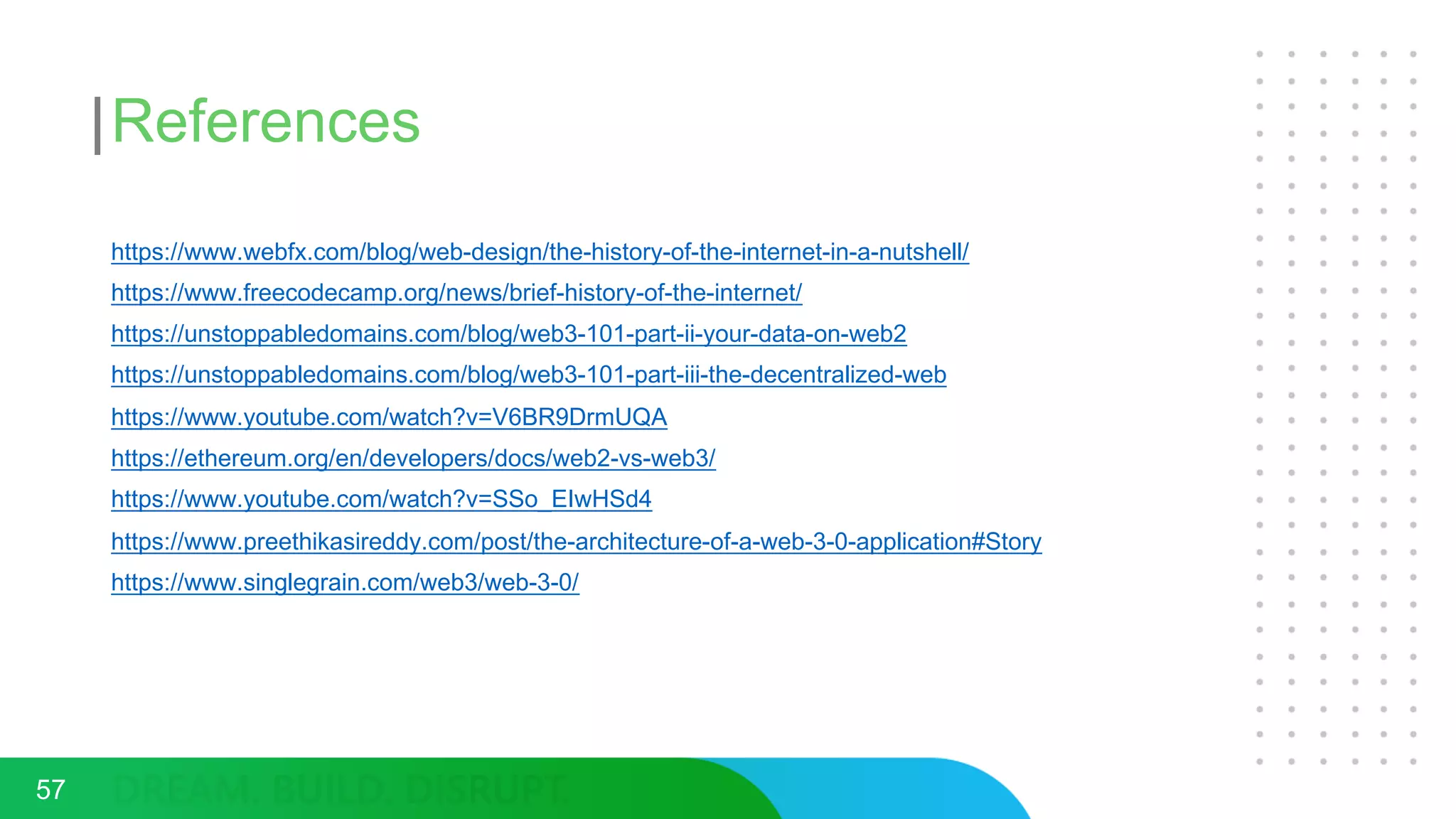 References
https://www.webfx.com/blog/web-design/the-history-of-the-internet-in-a-nutshell/
https://www.freecodecamp.org/news/brief-history-of-the-internet/
https://unstoppabledomains.com/blog/web3-101-part-ii-your-data-on-web2
https://unstoppabledomains.com/blog/web3-101-part-iii-the-decentralized-web
https://www.youtube.com/watch?v=V6BR9DrmUQA
https://ethereum.org/en/developers/docs/web2-vs-web3/
https://www.youtube.com/watch?v=SSo_EIwHSd4
https://www.preethikasireddy.com/post/the-architecture-of-a-web-3-0-application#Story
https://www.singlegrain.com/web3/web-3-0/
57
 