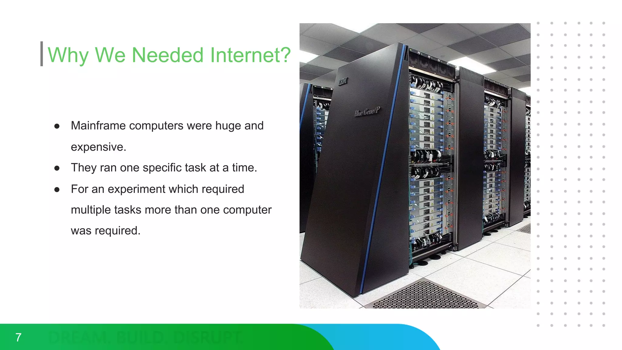 Why We Needed Internet?
7
● Mainframe computers were huge and
expensive.
● They ran one specific task at a time.
● For an experiment which required
multiple tasks more than one computer
was required.
 