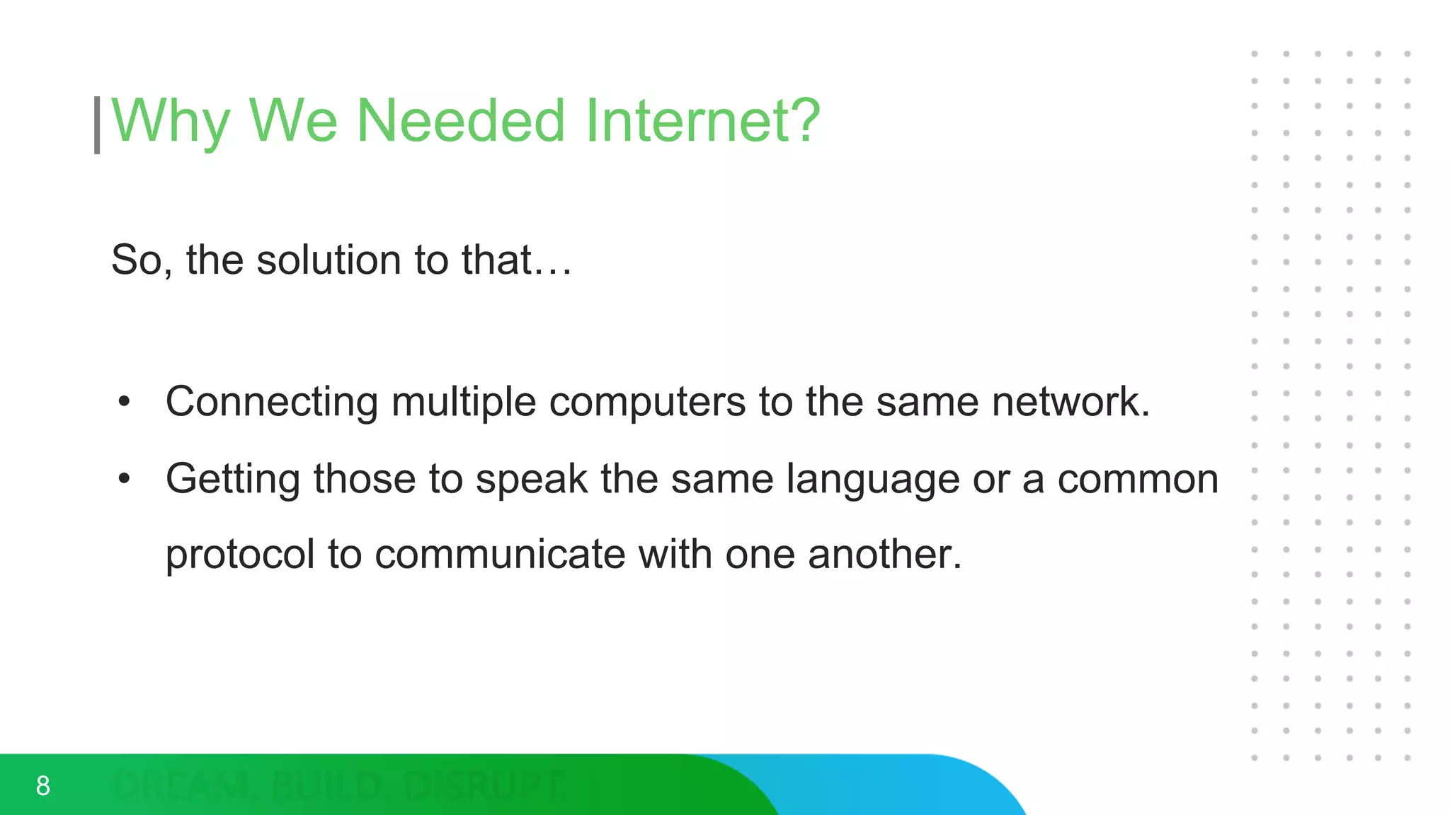 Why We Needed Internet?
So, the solution to that…
• Connecting multiple computers to the same network.
• Getting those to speak the same language or a common
protocol to communicate with one another.
8
 