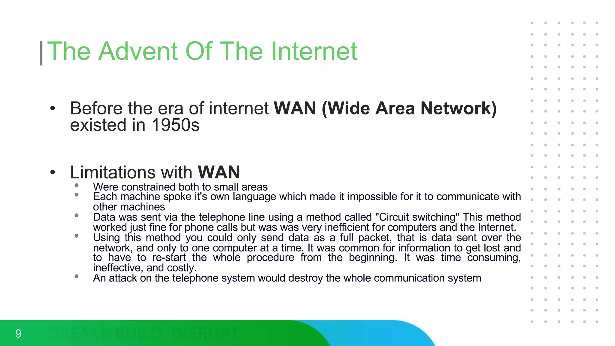 The Advent Of The Internet
9
• Before the era of internet WAN (Wide Area Network)
existed in 1950s
• Limitations with WAN
• Were constrained both to small areas
• Each machine spoke it's own language which made it impossible for it to communicate with
other machines
• Data was sent via the telephone line using a method called "Circuit switching" This method
worked just fine for phone calls but was was very inefficient for computers and the Internet.
• Using this method you could only send data as a full packet, that is data sent over the
network, and only to one computer at a time. It was common for information to get lost and
to have to re-start the whole procedure from the beginning. It was time consuming,
ineffective, and costly.
• An attack on the telephone system would destroy the whole communication system
 