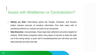 Issues with Middlemen or Centralization?
• Selling our Data: Intermediary giants like Google, Facebook, and Amazon
collect massive amounts of sensitive information from their users with or
sometimes without our consent and sell it to ad companies.
• Data Breaches: Unsurprisingly, these large data collections are prime targets for
hackers. While these companies utilize many layers of security to keep this data
out of the wrong hands, a quick visit to haveibeenpwned.com will show you that
data breaches are alive and well.
22
 
