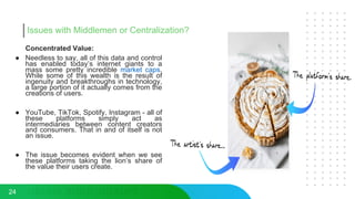 Issues with Middlemen or Centralization?
Concentrated Value:
● Needless to say, all of this data and control
has enabled today’s internet giants to a
mass some pretty incredible market caps.
While some of this wealth is the result of
ingenuity and breakthroughs in technology,
a large portion of it actually comes from the
creations of users.
● YouTube, TikTok, Spotify, Instagram - all of
these platforms simply act as
intermediaries between content creators
and consumers. That in and of itself is not
an issue.
● The issue becomes evident when we see
these platforms taking the lion’s share of
the value their users create.
24
 