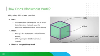 How Does Blockchain Work?
30
A block in a blockchain contains:
● Data
○ The data specific to a blockchain. For eg bitcoin
blockchain stores the details about the
transaction like sender receiver and the amount.
● Hash
○ An output of a cryptographic function with data
as input.
○ With any change in data the hash value
changes.
● Hash to the previous block
 