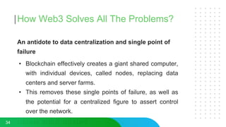 How Web3 Solves All The Problems?
An antidote to data centralization and single point of
failure
• Blockchain effectively creates a giant shared computer,
with individual devices, called nodes, replacing data
centers and server farms.
• This removes these single points of failure, as well as
the potential for a centralized figure to assert control
over the network.
34
 