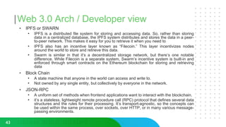 Web 3.0 Arch / Developer view
• IPFS or SWARN
• IPFS is a distributed file system for storing and accessing data. So, rather than storing
data in a centralized database, the IPFS system distributes and stores the data in a peer-
to-peer network. This makes it easy for you to retrieve it when you need to
• IPFS also has an incentive layer known as “Filecoin.” This layer incentivizes nodes
around the world to store and retrieve this data.
• Swarm is similar in that it’s a decentralized storage network, but there’s one notable
difference. While Filecoin is a separate system, Swarm’s incentive system is built-in and
enforced through smart contracts on the Ethereum blockchain for storing and retrieving
data
• Block Chain
• A state machine that anyone in the world can access and write to.
• Not owned by any single entity, but collectively by everyone in the network.
• JSON-RPC
• A uniform set of methods when frontend applications want to interact with the blockchain.
• it’s a stateless, lightweight remote procedure call (RPC) protocol that defines several data
structures and the rules for their processing. It’s transport-agnostic, so the concepts can
be used within the same process, over sockets, over HTTP, or in many various message-
passing environments.
43
 