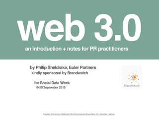 1
web 3.0an introduction + notes for PR practitioners
Creative CommonsAttribution-NonCommercial-ShareAlike 3.0 Unported License
by Philip Sheldrake, Euler Partners
kindly sponsored by Brandwatch
for Social Data Week
16-20 September 2013
 