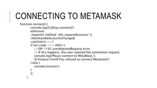 CONNECTING TO METAMASK
function connect() {
console.log('Calling connect()')
ethereum
.request({ method: 'eth_requestAccounts' })
.then(handleAccountsChanged)
.catch((err) => {
if (err.code === 4001) {
// EIP-1193 userRejectedRequest error
// If this happens, the user rejected the connection request.
console.log('Please connect to MetaMask.');
$('#status').html('You refused to connect Metamask')
} else {
console.error(err);
}
});
}
 