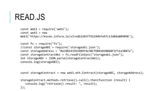 READ.JS
const Web3 = require('web3');
const web3 = new
Web3('https://kovan.infura.io/v3/edb1d45f792244bfa97c13d84a809090');
const fs = require("fs");
//const storageABI = require('storageabi.json');
const storageAddress = "0xCB81435D3409F4e30CfD0410380A8F5F51a3B07a";
const storageContractAbi = fs.readFileSync("storageabi.json");
let storageABI = JSON.parse(storageContractAbi);
console.log(storageABI);
const storageContract = new web3.eth.Contract(storageABI, storageAddress);
storageContract.methods.retrieve().call().then(function (result) {
console.log("retrieve() result: ", result);
});
 