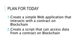 PLAN FOR TODAY
1.Create a simple Web application that
interacts with a contract on
Blockchain
2.Create a script that can access data
from a contract on Blockchain
 