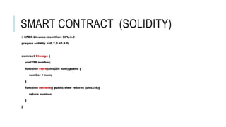 SMART CONTRACT (SOLIDITY)
// SPDX-License-Identifier: GPL-3.0
pragma solidity >=0.7.0 <0.9.0;
contract Storage {
uint256 number;
function store(uint256 num) public {
number = num;
}
function retrieve() public view returns (uint256){
return number;
}
}
 