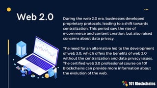 Web 2.0 During the web 2.0 era, businesses developed
proprietary protocols, leading to a shift towards
centralization. This period saw the rise of
e-commerce and content creation, but also raised
concerns about data privacy.
The need for an alternative led to the development
of web 3.0, which offers the benefits of web 2.0
without the centralization and data privacy issues.
The certified web 3.0 professional course on 101
Blockchains can provide more information about
the evolution of the web.
 