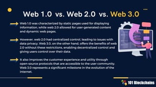Web 1.0 was characterized by static pages used for displaying
information, while web 2.0 allowed for user-generated content
and dynamic web pages.
However, web 2.0 had centralized control, leading to issues with
data privacy. Web 3.0, on the other hand, offers the benefits of web
2.0 without these restrictions, enabling decentralized control and
giving users control over their data.
It also improves the customer experience and utility through
open-source protocols that are accessible to the user community.
Web 3.0 represents a significant milestone in the evolution of the
internet.
Web 1.0 vs. Web 2.0 vs. Web 3.0
 