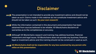 The presentation is not intended to provide any investment advice and should not be
taken as such. Claims made in this webinar do not constitute investment advice and
should not be taken as such. Do your own research!
While the information contained in this document and presentation has been
obtained from sources believed to be reliable, 101 Blockchains disclaims all
warranties as to the completeness or accuracy.
Although 101 Blockchains research and training may address business, financial,
investment and legal issues, 101 Blockchains does not provide any business, financial,
legal or investment advice and this training should not be construed or used as such.
101 Blockchains shall not be responsible for any loss sustained by any person who
relies on this presentation.
Disclaimer
 