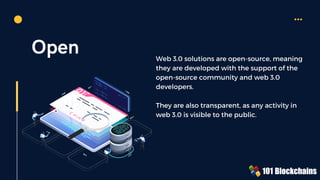 Open Web 3.0 solutions are open-source, meaning
they are developed with the support of the
open-source community and web 3.0
developers.
They are also transparent, as any activity in
web 3.0 is visible to the public.
 