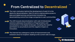 The main motivation behind the development of web 3.0 is the
desire for decentralization. Web 3.0 aims to democratize access to
data and digital services and promote innovation by
decentralizing control from large companies to user communities.
The shift towards decentralization with web 3.0 blockchain
solutions addresses the problems of fragmentation and
centralization in the digital landscape, including the need for
permission to use products and the negative impact on
innovation.
The internet has undergone a series of improvements and
evolution since its inception, leading to the current web 3.0 stage.
From Centralized to Decentralized
 