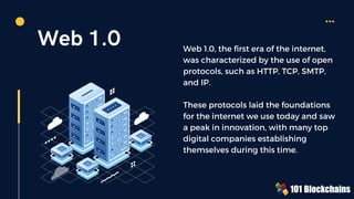 Web 1.0 Web 1.0, the first era of the internet,
was characterized by the use of open
protocols, such as HTTP, TCP, SMTP,
and IP.
These protocols laid the foundations
for the internet we use today and saw
a peak in innovation, with many top
digital companies establishing
themselves during this time.
 