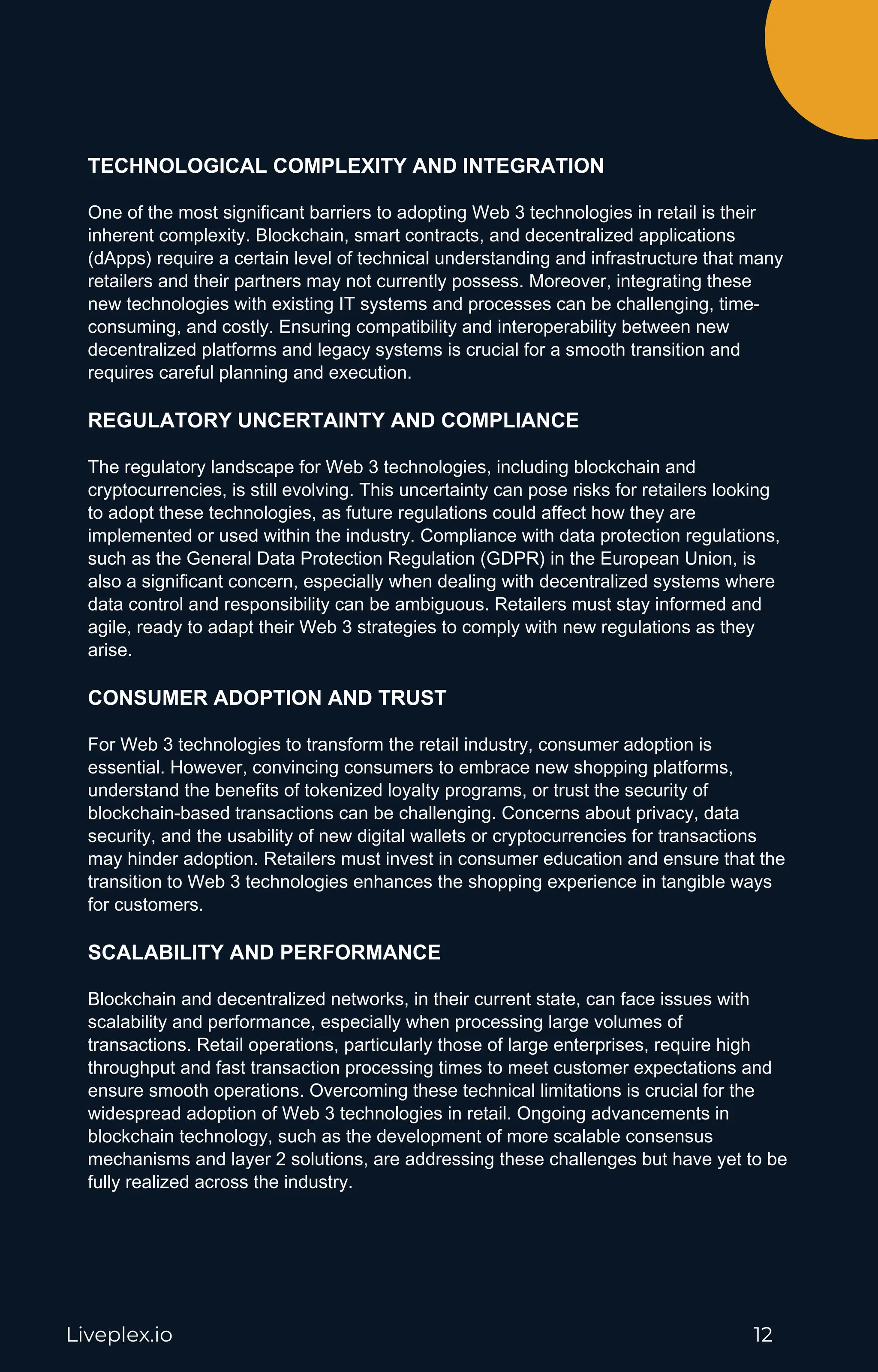Liveplex.io 12
TECHNOLOGICAL COMPLEXITY AND INTEGRATION
One of the most significant barriers to adopting Web 3 technologies in retail is their
inherent complexity. Blockchain, smart contracts, and decentralized applications
(dApps) require a certain level of technical understanding and infrastructure that many
retailers and their partners may not currently possess. Moreover, integrating these
new technologies with existing IT systems and processes can be challenging, time-
consuming, and costly. Ensuring compatibility and interoperability between new
decentralized platforms and legacy systems is crucial for a smooth transition and
requires careful planning and execution.
REGULATORY UNCERTAINTY AND COMPLIANCE
The regulatory landscape for Web 3 technologies, including blockchain and
cryptocurrencies, is still evolving. This uncertainty can pose risks for retailers looking
to adopt these technologies, as future regulations could affect how they are
implemented or used within the industry. Compliance with data protection regulations,
such as the General Data Protection Regulation (GDPR) in the European Union, is
also a significant concern, especially when dealing with decentralized systems where
data control and responsibility can be ambiguous. Retailers must stay informed and
agile, ready to adapt their Web 3 strategies to comply with new regulations as they
arise.
CONSUMER ADOPTION AND TRUST
For Web 3 technologies to transform the retail industry, consumer adoption is
essential. However, convincing consumers to embrace new shopping platforms,
understand the benefits of tokenized loyalty programs, or trust the security of
blockchain-based transactions can be challenging. Concerns about privacy, data
security, and the usability of new digital wallets or cryptocurrencies for transactions
may hinder adoption. Retailers must invest in consumer education and ensure that the
transition to Web 3 technologies enhances the shopping experience in tangible ways
for customers.
SCALABILITY AND PERFORMANCE
Blockchain and decentralized networks, in their current state, can face issues with
scalability and performance, especially when processing large volumes of
transactions. Retail operations, particularly those of large enterprises, require high
throughput and fast transaction processing times to meet customer expectations and
ensure smooth operations. Overcoming these technical limitations is crucial for the
widespread adoption of Web 3 technologies in retail. Ongoing advancements in
blockchain technology, such as the development of more scalable consensus
mechanisms and layer 2 solutions, are addressing these challenges but have yet to be
fully realized across the industry.
 