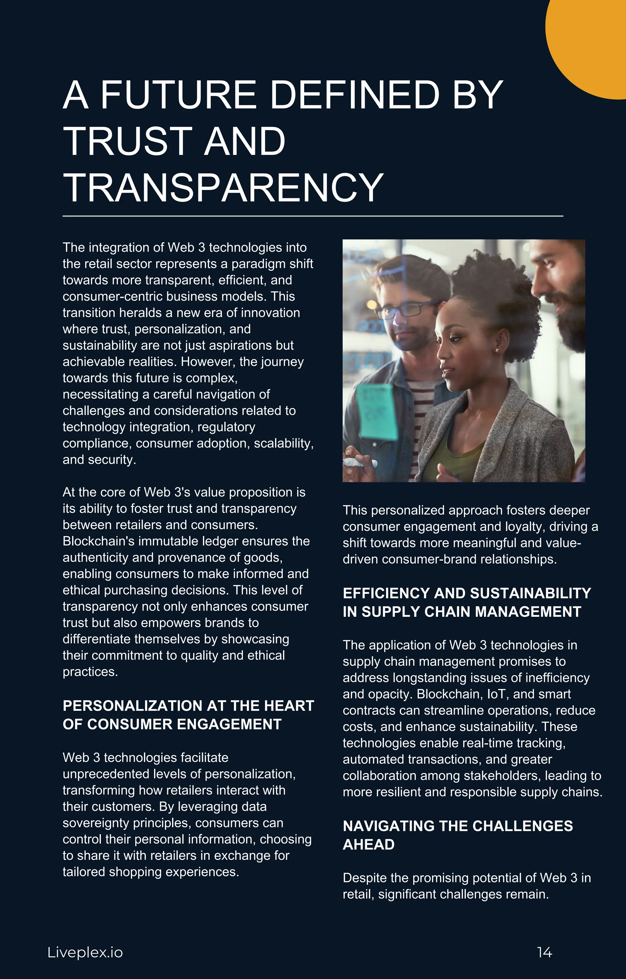 A FUTURE DEFINED BY
TRUST AND
TRANSPARENCY
The integration of Web 3 technologies into
the retail sector represents a paradigm shift
towards more transparent, efficient, and
consumer-centric business models. This
transition heralds a new era of innovation
where trust, personalization, and
sustainability are not just aspirations but
achievable realities. However, the journey
towards this future is complex,
necessitating a careful navigation of
challenges and considerations related to
technology integration, regulatory
compliance, consumer adoption, scalability,
and security.
At the core of Web 3's value proposition is
its ability to foster trust and transparency
between retailers and consumers.
Blockchain's immutable ledger ensures the
authenticity and provenance of goods,
enabling consumers to make informed and
ethical purchasing decisions. This level of
transparency not only enhances consumer
trust but also empowers brands to
differentiate themselves by showcasing
their commitment to quality and ethical
practices.
PERSONALIZATION AT THE HEART
OF CONSUMER ENGAGEMENT
Web 3 technologies facilitate
unprecedented levels of personalization,
transforming how retailers interact with
their customers. By leveraging data
sovereignty principles, consumers can
control their personal information, choosing
to share it with retailers in exchange for
tailored shopping experiences.
This personalized approach fosters deeper
consumer engagement and loyalty, driving a
shift towards more meaningful and value-
driven consumer-brand relationships.
EFFICIENCY AND SUSTAINABILITY
IN SUPPLY CHAIN MANAGEMENT
The application of Web 3 technologies in
supply chain management promises to
address longstanding issues of inefficiency
and opacity. Blockchain, IoT, and smart
contracts can streamline operations, reduce
costs, and enhance sustainability. These
technologies enable real-time tracking,
automated transactions, and greater
collaboration among stakeholders, leading to
more resilient and responsible supply chains.
NAVIGATING THE CHALLENGES
AHEAD
Despite the promising potential of Web 3 in
retail, significant challenges remain.
Liveplex.io 14
 