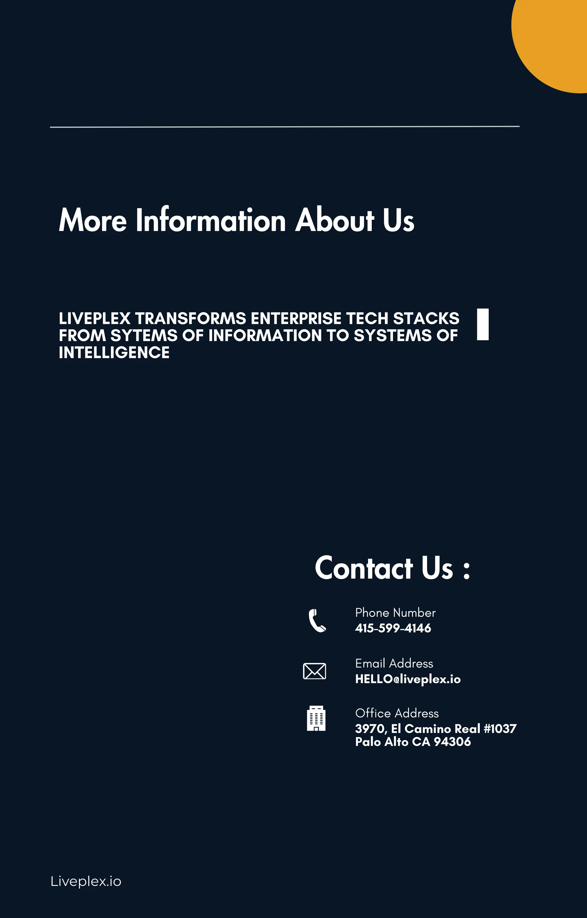 Liveplex.io
More Information About Us
LIVEPLEX TRANSFORMS ENTERPRISE TECH STACKS
FROM SYTEMS OF INFORMATION TO SYSTEMS OF
INTELLIGENCE
Contact Us :
Phone Number
415-599-4146
Email Address
HELLO@liveplex.io
Office Address
3970, El Camino Real #1037
Palo Alto CA 94306
 